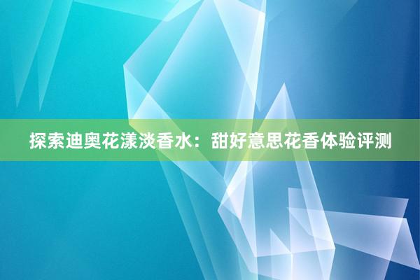 探索迪奥花漾淡香水：甜好意思花香体验评测